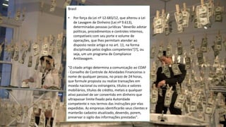 www.CompanyWeb.com.br
20
Brasil
• Por força da Lei nº 12.683/12, que alterou a Lei
de Lavagem de Dinheiro (Lei nº 9.613),
determinadas pessoas jurídicas "deverão adotar
políticas, procedimentos e controles internos,
compatíveis com seu porte e volume de
operações, que lhes permitam atender ao
disposto neste artigo e no art. 11, na forma
disciplinada pelos órgãos competentes"[7], ou
seja, um um programa de Compliance
Antilavagem.
"O citado artigo determina a comunicação ao COAF
- Conselho de Controle de Atividades Financeiras o
nome de qualquer pessoa, no prazo de 24 horas,
que formule proposta ou realize transações em
moeda nacional ou estrangeira, títulos e valores
mobiliários, títulos de crédito, metais e qualquer
ativo passível de ser convertido em dinheiro que
ultrapassar limite fixado pela Autoridade
competente e nos termos das instruções por elas
expedidas. As empresas identificarão seus clientes e
manterão cadastro atualizado, devendo, porem,
preservar o sigilo das informações prestadas".
 