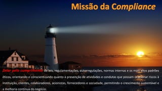 www.CompanyWeb.com.br
26
Zelar pelo cumprimento de leis, regulamentações, autorregulações, normas internas e os mais altos padrões
éticos, orientando e conscientizando quanto à prevenção de atividades e condutas que possam ocacionar riscos à
instituição, clientes, colaboradores, acionistas, fornecedores e sociadade, permitindo o crescimento sustentável e
a melhoria contínua do negócio.
 