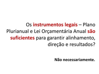 Os instrumentos legais – Plano
Plurianual e Lei Orçamentária Anual são
suficientes para garantir alinhamento,
direção e resultados?
Não necessariamente.
 