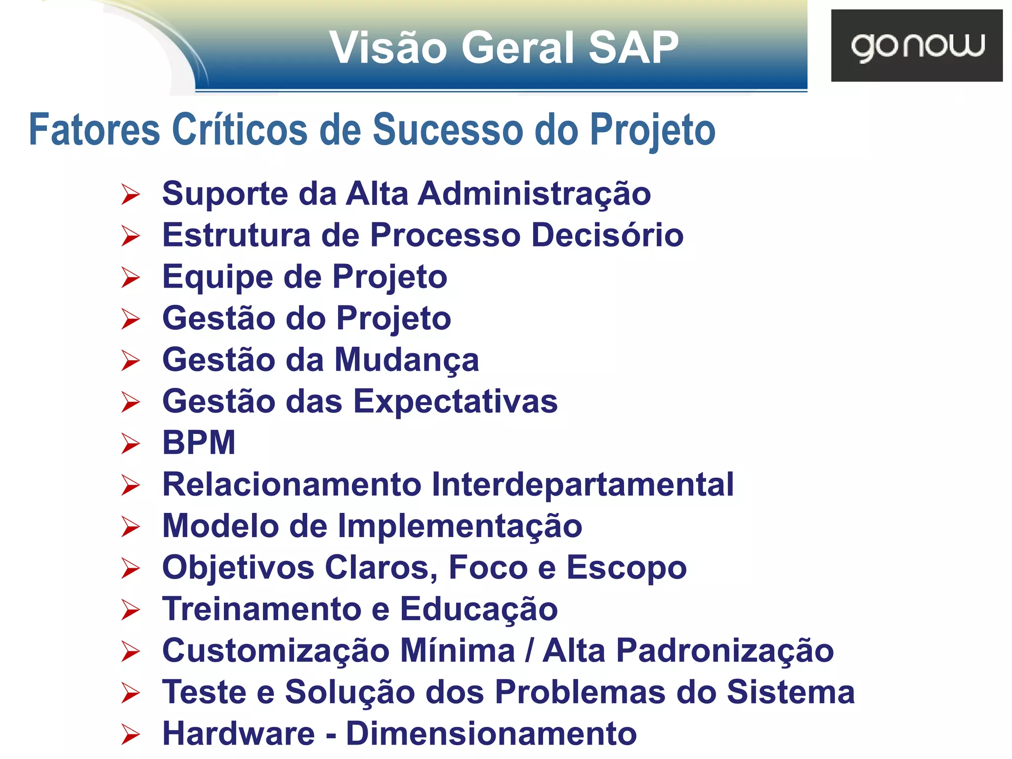 Visão Geral SAP
Fatores Críticos de Sucesso do Projeto
        Suporte da Alta Administração
        Estrutura de Processo Decisório
        Equipe de Projeto
        Gestão do Projeto
        Gestão da Mudança
        Gestão das Expectativas
        BPM
        Relacionamento Interdepartamental
        Modelo de Implementação
        Objetivos Claros, Foco e Escopo
        Treinamento e Educação
        Customização Mínima / Alta Padronização
        Teste e Solução dos Problemas do Sistema
        Hardware - Dimensionamento
 
