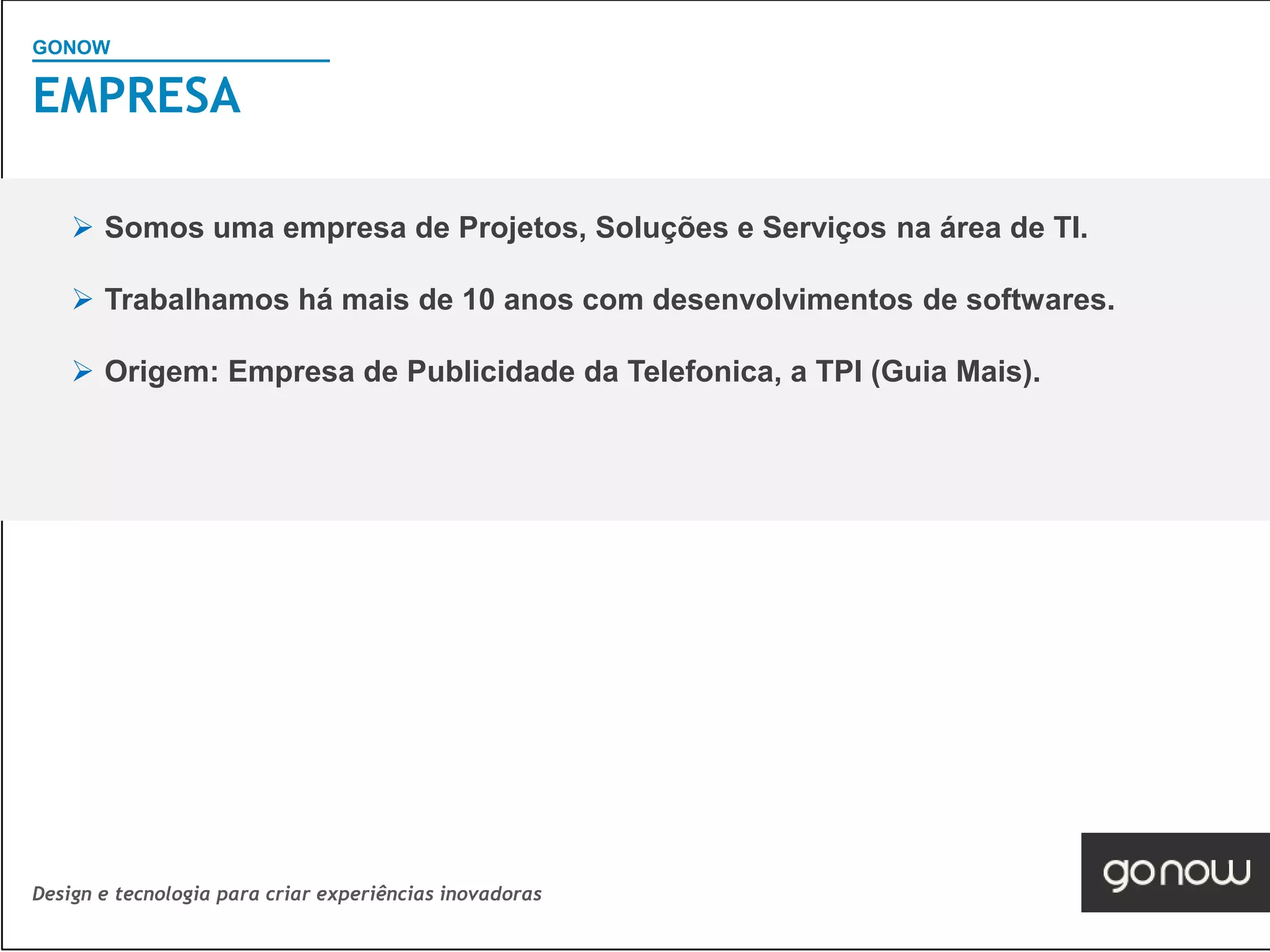 GONOW
                                        Visão Geral SAP
EMPRESA

     Somos uma empresa de Projetos, Soluções e Serviços na área de TI.

     Trabalhamos há mais de 10 anos com desenvolvimentos de softwares.

     Origem: Empresa de Publicidade da Telefonica, a TPI (Guia Mais).




Design e tecnologia para criar experiências inovadoras
 