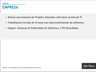 GONOW
                                        Visão Geral SAP
EMPRESA

     Somos uma empresa de Projetos, Soluções e Serviços na área de TI.

     Trabalhamos há mais de 10 anos com desenvolvimentos de softwares.

     Origem: Empresa de Publicidade da Telefonica, a TPI (Guia Mais).




Design e tecnologia para criar experiências inovadoras
 