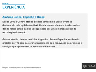 GONOW
                                        Visão Geral SAP
EXPERIÊNCIA

América Latina, Espanha e Brasil
Desde 2006 a Gonow atende clientes também no Brasil e vem se
destacando pela agilidade e flexibilidade no atendimento às demandas,
dando fortes sinais da sua vocação para ser uma empresa global de
tecnologia e inovação.


Gonow atende clientes no Chile, Argentina, Peru e Espanha, realizando
projetos de TIC para acelerar o lançamento ou a renovação de produtos e
serviços que aproveitam os recursos da Internet.




Design e tecnologia para criar experiências inovadoras
 