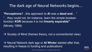 © 2018, Amazon Web Services, Inc. or its affiliates. All rights reserved.
The dark age of Neural Networks begins…
”Perceptrons? ..this approach to AI was a dead end… ”
”…they could not, for instance, learn the simple boolean
function XOR because it is not linearly separable”
(Minsky 1969)
 Society of Mind (frames theory, not a connectionist view)
 Neural Network dark age or AI Winter started after that,
resulting in freeze to funding and publications
 