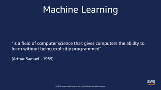 © 2018, Amazon Web Services, Inc. or its affiliates. All rights reserved.
Machine Learning
“is a field of computer science that gives computers the ability to
learn without being explicitly programmed”
(Arthur Samuel - 1959)
 