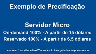 Exemplo de Precificação

Servidor Micro
On-demand 100% - A partir de 15 dólares
Reservado 100% - A partir de 6,5 dólares
Lembrete: 1 servidor micro Windows e 1 Linux gratuitos no primeiro ano

 