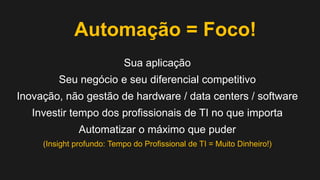Automação = Foco!
Sua aplicação
Seu negócio e seu diferencial competitivo
Inovação, não gestão de hardware / data centers / software
Investir tempo dos profissionais de TI no que importa

Automatizar o máximo que puder
(Insight profundo: Tempo do Profissional de TI = Muito Dinheiro!)

 