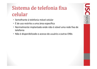 Sistema de telefonia fixa
celular
• Semelhante à telefonia móvel celular
• É de uso restrito a uma área específica
• Normalmente implantado onde não é viável uma rede fixa de
  telefonia
• Não é disponibilizado o acesso do usuário a outras ERBs
 
