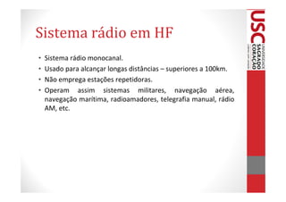 Sistema rádio em HF
•   Sistema rádio monocanal.
•   Usado para alcançar longas distâncias – superiores a 100km.
•   Não emprega estações repetidoras.
•   Operam assim sistemas militares, navegação aérea,
    navegação marítima, radioamadores, telegrafia manual, rádio
    AM, etc.
 