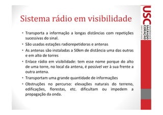 Sistema rádio em visibilidade
• Transporta a informação a longas distâncias com repetições
  sucessivas do sinal.
• São usadas estações radiorepetidoras e antenas
• As antenas são instaladas a 50km de distância uma das outras
  e em alto de torres
• Enlace rádio em visibilidade: tem esse nome porque do alto
  de uma torre, no local da antena, é possível ver à sua frente a
  outra antena.
• Transportam uma grande quantidade de informações
• Obstruções no percurso: elevações naturais do terreno,
  edificações, florestas, etc. dificultam ou impedem a
  propagação da onda.
 