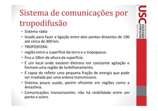 Sistema de comunicações por
tropodifusão
• Sistema rádio
• Usado para fazer a ligação entre dois pontos distantes de 100
  até cerca de 400 km.
• TROPOSFERA:
• região entre a superfície da terra e a tropopausa.
• Fica a 10km de altura da superfície.
• É um local onde existem életrons em constante agitação e
  formam uma região de turbilhonamento.
• É capaz de refletir uma pequena fração de energia que pode
  ser irradiada por uma antena transmissora.
• Sistema pouco usado, porém eficiente em regiões como a
  Amazônia.
• Comunicações transorizontes: não há visibilidade entre um
  ponto e outro.
 