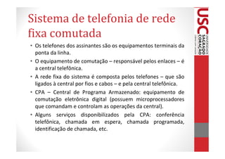 Sistema de telefonia de rede
fixa comutada
• Os telefones dos assinantes são os equipamentos terminais da
  ponta da linha.
• O equipamento de comutação – responsável pelos enlaces – é
  a central telefônica.
• A rede fixa do sistema é composta pelos telefones – que são
  ligados à central por fios e cabos – e pela central telefônica.
• CPA – Central de Programa Armazenado: equipamento de
  comutação eletrônica digital (possuem microprocessadores
  que comandam e controlam as operações da central).
• Alguns serviços disponibilizados pela CPA: conferência
  telefônica, chamada em espera, chamada programada,
  identificação de chamada, etc.
 