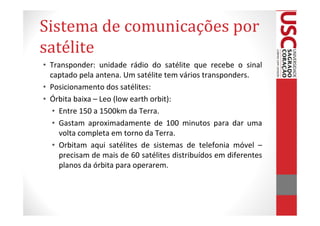 Sistema de comunicações por
satélite
• Transponder: unidade rádio do satélite que recebe o sinal
  captado pela antena. Um satélite tem vários transponders.
• Posicionamento dos satélites:
• Órbita baixa – Leo (low earth orbit):
   • Entre 150 a 1500km da Terra.
   • Gastam aproximadamente de 100 minutos para dar uma
     volta completa em torno da Terra.
   • Orbitam aqui satélites de sistemas de telefonia móvel –
     precisam de mais de 60 satélites distribuídos em diferentes
     planos da órbita para operarem.
 