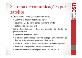 Sistema de comunicações por
satélite
• Órbita Média - Meo (Medium earth orbit):
   • 20000 a 25000 km distante da Terra
   • Levam de 5 a 12 horas para percorrer a órbita
   • Satélites de sistemas GPS
• Órbita Geossíncrona – Geo ou cinturão de Clarke ou
  geoestacionário:
   • 36000km distante da Terra
   • O satélite permanece parado no espaço – um ponto fixo da
     Terra – acompanha o movimento de rotação.
   • Satélites domésticos de comunicações de diversos países
   • Possui 24 transponders e mais 6 de reserva
   • Permite 900 canais analógicos de voz ou um de TV
 