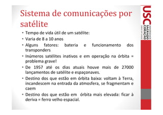 Sistema de comunicações por
satélite
• Tempo de vida útil de um satélite:
• Varia de 8 a 10 anos
• Alguns fatores: bateria e funcionamento dos
  transponders
• Inúmeros satélites inativos e em operação na órbita =
  problema grave!
• De 1957 até os dias atuais houve mais de 27000
  lançamentos de satélite e espaçonaves.
• Destino dos que estão em órbita baixa: voltam à Terra,
  incandescem na entrada da atmosfera, se fragmentam e
  caem
• Destino dos que estão em órbita mais elevada: ficar à
  deriva = ferro velho espacial.
 