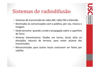 Sistemas de radiodifusão
• Sistemas de transmissão de rádio AM, rádio FM e televisão.
• Destinados às comunicações com o público, por voz, música e
  imagem.
• Onda terrestre: quando a onda é propagada sobre a superfície
  da Terra
• Antenas transmissoras: fixadas em torres, locais altos ou
  elevações naturais de terreno, para maior alcance das
  transmissões.
• Retransmissões para outros locais costumam ser feitos por
  satélite.
 