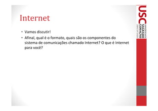 Internet
• Vamos discutir!
• Afinal, qual é o formato, quais são os componentes do
  sistema de comunicações chamado Internet? O que é Internet
  para você?
 