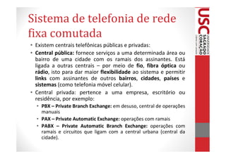 Sistema de telefonia de rede
fixa comutada
• Existem centrais telefônicas públicas e privadas:
• Central pública: fornece serviços a uma determinada área ou
  bairro de uma cidade com os ramais dos assinantes. Está
  ligada a outras centrais – por meio de fio, fibra óptica ou
  rádio, isto para dar maior flexibilidade ao sistema e permitir
  links com assinantes de outros bairros, cidades, países e
  sistemas (como telefonia móvel celular).
• Central privada: pertence a uma empresa, escritório ou
  residência, por exemplo:
  • PBX – Private Branch Exchange: em desuso, central de operações
    manuais
  • PAX – Private Automatic Exchange: operações com ramais
  • PABX – Private Automatic Branch Exchange: operações com
    ramais e circuitos que ligam com a central urbana (central da
    cidade).
 