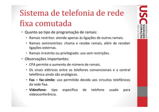 Sistema de telefonia de rede
fixa comutada
• Quanto ao tipo de programação de ramais:
  • Ramais restritos: atende apenas às ligações de outros ramais.
  • Ramais semirestritos: chama e recebe ramais, além de receber
    ligações externas.
  • Ramais irrestrito ou privilegiado: uso sem restrições.
• Observações importantes:
  • CPA permite o aumento de número de ramais.
  • Os sinais elétricos entre os telefones convencionais e a central
    telefônica ainda são analógicos.
  • Fax – fac-símile: uso permitido devido aos circuitos telefônicos
    da rede fixa.
  • Videofone: tipo específico de telefone usado para
    videoconferência.
 