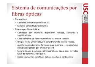 Sistema de comunicações por
fibras ópticas
• Fibra óptica:
  • Elemento monofilar codutor de luz.
  • Material com estrutura cristalina.
• Sistema por fibra óptica:
  • Composto por inúmeros dispositivos ópticos, sensores e
    amplificadores.
  • Cada elemento de fibra encaminha a luz em um sentido.
  • Um par forma um circuito, um canal transmite e outro recebe.
  • As informações tomam a forma de sinal luminoso – estreito feixe
    de luz que é gerado por um laser ou led.
  • Seguro, imune a campos eletromagnéticos, opera com elevadas
    taxas de transmissão de dados.
  • Cabos submarinos com fibras ópticas interligam continentes.
 