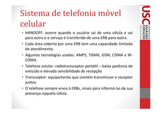 Sistema de telefonia móvel
celular
• HANDOFF: ocorre quando o usuário sai de uma célula e vai
  para outra e o serviço é transferido de uma ERB para outra.
• Cada área coberta por uma ERB tem uma capacidade limitada
  de atendimento.
• Algumas tecnologias usadas: AMPS, TDMA, GSM, CDMA e W-
  CDMA.
• Telefone celular: radiotransceptor portátil – baixa potência de
  emissão e elevada sensibilidade de recepção
• Transceptor: equipamento que contém transmissor e receptor
  juntos.
• O telefone sempre envia à ERBs, sinais para informá-las de sua
  presença naquela célula.
 