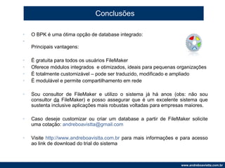 Conclusões O BPK é uma ótima opção de database integrado: Principais vantagens: É gratuita para todos os usuários FileMaker Oferece módulos integrados  e otimizados, ideais para pequenas organizações É totalmente customizável – pode ser traduzido, modificado e ampliado É modulável e permite compartilhamento em rede Sou consultor de FileMaker e utilizo o sistema já há anos (obs: não sou consultor  da  FileMaker) e posso assegurar que é um excelente sistema que sustenta inclusive aplicações mais robustas voltadas para empresas maiores. Caso deseje customizar ou criar um database a partir de FileMaker solicite uma cotação:  [email_address] Visite  http://www.andreboavistta.com.br  para mais informações e para acesso ao link de download do trial do sistema 