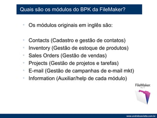 Quais são os módulos do BPK da FileMaker? Os módulos originais em inglês são: Contacts (Cadastro e gestão de contatos) Inventory (Gestão de estoque de produtos) Sales Orders (Gestão de vendas) Projects (Gestão de projetos e tarefas) E-mail (Gestão de campanhas de e-mail mkt) Information (Auxiliar/help de cada módulo) 