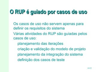 O RUP é guiado por casos de uso
Os casos de uso não servem apenas para
definir os requisitos do sistema
Várias atividades do RUP são guiadas pelos
casos de uso:
planejamento das iterações
criação e validação do modelo de projeto
planejamento da integração do sistema
definição dos casos de teste
10/22

 