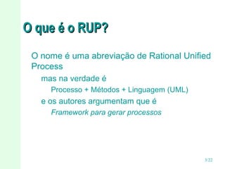 O que é o RUP?
O nome é uma abreviação de Rational Unified
Process
mas na verdade é
Processo + Métodos + Linguagem (UML)

e os autores argumentam que é
Framework para gerar processos

3/22

 