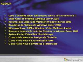 AGENDA Como o Windows Server 2008 impacta sobre a infra-estrutura de TI Visão Geral do Produto Windows Server 2008 Resumos das Edições do Microsoft Windows Server 2008 Requisitos de Sistema do Windows Server 2008 Windows Server 2008 e Windows Vista, Melhores Juntos Recursos e Implantação do Active Directory no Windows Server 2008 System Center Virtual Machine Manager O que Há de Novo nos Serviços de Diretório O que Há de Novo na Autenticação Forte O que Há de Novo na Proteção à Informação 