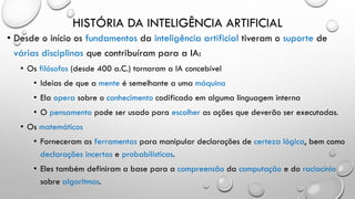 HISTÓRIA DA INTELIGÊNCIA ARTIFICIAL
• Desde o início os fundamentos da inteligência artificial tiveram o suporte de
várias disciplinas que contribuíram para a IA:
• Os filósofos (desde 400 a.C.) tornaram a IA concebível
• Ideias de que a mente é semelhante a uma máquina
• Ela opera sobre o conhecimento codificado em alguma linguagem interna
• O pensamento pode ser usado para escolher as ações que deverão ser executadas.
• Os matemáticos
• Forneceram as ferramentas para manipular declarações de certeza lógica, bem como
declarações incertas e probabilísticas.
• Eles também definiram a base para a compreensão da computação e do raciocínio
sobre algoritmos.
 