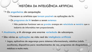 HISTÓRIA DA INTELIGÊNCIA ARTIFICIAL
• Os engenheiros de computação
• Fornecem os artefatos que tornam possíveis as aplicações de IA.
• Os programas de IA tendem a serem extensos
• Não poderiam funcionar sem os grandes avanços em velocidade e memória que a
indústria de informática tem proporcionado.
• Atualmente, a IA abrange uma enorme variedade de subcampos.
• São várias as aplicações na vida real da inteligência artificial:
• Jogos, aplicativos de segurança para sistemas informacionais, robótica (robôs
auxiliares), dispositivos para reconhecimentos de voz, programas de diagnósticos
médicos e muito mais.
 