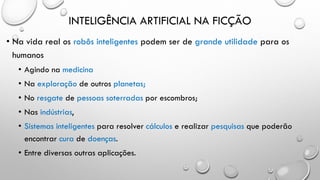 INTELIGÊNCIA ARTIFICIAL NA FICÇÃO
• Na vida real os robôs inteligentes podem ser de grande utilidade para os
humanos
• Agindo na medicina
• Na exploração de outros planetas;
• No resgate de pessoas soterradas por escombros;
• Nas indústrias,
• Sistemas inteligentes para resolver cálculos e realizar pesquisas que poderão
encontrar cura de doenças.
• Entre diversas outras aplicações.
 