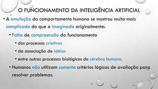 O FUNCIONAMENTO DA INTELIGÊNCIA ARTIFICIAL
• A emulação do comportamento humano se mostrou muito mais
complicado do que o imaginado originalmente:
• Falta de compreensão do funcionamento
• dos processos criativos
• da associação de idéias
• entre outros processos biológicos do cérebro humano.
• Humanos não utilizam somente critérios lógicos de avaliação para
resolver problemas.
 