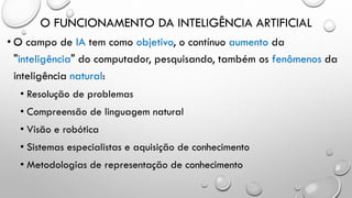 O FUNCIONAMENTO DA INTELIGÊNCIA ARTIFICIAL
• O campo de IA tem como objetivo, o contínuo aumento da
"inteligência" do computador, pesquisando, também os fenômenos da
inteligência natural:
• Resolução de problemas
• Compreensão de linguagem natural
• Visão e robótica
• Sistemas especialistas e aquisição de conhecimento
• Metodologias de representação de conhecimento
 
