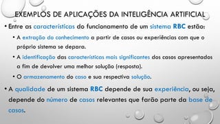 EXEMPLOS DE APLICAÇÕES DA INTELIGÊNCIA ARTIFICIAL
• Entre as características do funcionamento de um sistema RBC estão:
• A extração do conhecimento a partir de casos ou experiências com que o
próprio sistema se depara.
• A identificação das características mais significantes dos casos apresentados
a fim de devolver uma melhor solução (resposta).
• O armazenamento do caso e sua respectiva solução.
• A qualidade de um sistema RBC depende de sua experiência, ou seja,
depende do número de casos relevantes que farão parte da base de
casos.
 