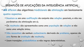 EXEMPLOS DE APLICAÇÕES DA INTELIGÊNCIA ARTIFICIAL
• AG diferem dos algoritmos tradicionais de otimização em basicamente
quatro aspectos:
• Baseiam-se em uma codificação do conjunto das soluções possíveis, e não nos
parâmetros da otimização em si;
• Os resultados são apresentados como uma população de soluções e não
como uma solução única;
• Não necessitam de nenhum conhecimento derivado do problema, apenas de
uma forma de avaliação do resultado;
• Usam transições probabilísticas e não regras determinísticas.
 
