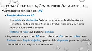 EXEMPLOS DE APLICAÇÕES DA INTELIGÊNCIA ARTIFICIAL
• Componentes principais dos AG
• Função-objetivo do AG
• É o objeto da otimização. Pode ser um problema de otimização, um
conjunto de teste para identificar os indivíduos mais aptos, ou mesmo
apenas o formato das entradas
• Retorna um valor que queremos otimizar.
• A grande vantagem dos AG esta no fato de não precisar saber como
funciona esta função objetivo, apenas tê-la disponível para ser aplicada
aos indivíduos e comparar os resultados.
 