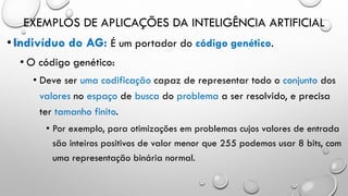EXEMPLOS DE APLICAÇÕES DA INTELIGÊNCIA ARTIFICIAL
•Indivíduo do AG: É um portador do código genético.
• O código genético:
• Deve ser uma codificação capaz de representar todo o conjunto dos
valores no espaço de busca do problema a ser resolvido, e precisa
ter tamanho finito.
• Por exemplo, para otimizações em problemas cujos valores de entrada
são inteiros positivos de valor menor que 255 podemos usar 8 bits, com
uma representação binária normal.
 