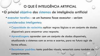 O QUE É INTELIGÊNCIA ARTIFICIAL
•O princial objetivo dos sistemas de inteligência artificial
• executar tarefas - se um humano fosse executar - seriam
consideradas inteligentes:
• Capacidade de raciocínio: aplicar regras lógicas a um conjunto de dados
disponíveis para encontrar uma resposta.
• Aprendizagem: aprender com um conjunto de dados disponíveis,
atualizando o sistemas com os erros e acertos, para no futuro agir de
forma eficaz.
• Reconhecer padrões: tanto padrões visuais, sensoriais como também de
comportamento.
 