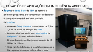 EXEMPLOS DE APLICAÇÕES DA INTELIGÊNCIA ARTIFICIAL
• Jogos: o deep blue da IBM se tornou o
primeiro programa de computador a derrotar
o campeão mundial em uma partida
de xadrez
• Ao vencer Garry Kasparov por um placar de 3,5 a
2,5 em um match de exibição em 1996.
• Kasparov disse que sentiu “uma nova espécie de
inteligência” do outro lado do tabuleiro.
• O valor das ações da IBM teve um aumento de 18
bilhões de dólares.
• Ainda hoje há indícios que o jogo foi armado, pois a
IBM negou-se a entregar os logs sobre o jogo.
 