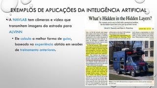 EXEMPLOS DE APLICAÇÕES DA INTELIGÊNCIA ARTIFICIAL
• A NAVLAB tem câmeras e vídeo que
transmitem imagens da estrada para
ALVINN
• Ele calcula a melhor forma de guiar,
baseado na experiência obtida em sessões
de treinamento anteriores.
 
