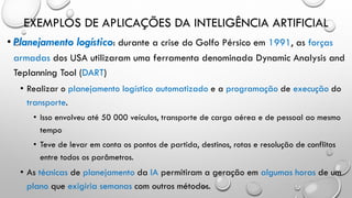 EXEMPLOS DE APLICAÇÕES DA INTELIGÊNCIA ARTIFICIAL
• Planejamento logístico: durante a crise do Golfo Pérsico em 1991, as forças
armadas dos USA utilizaram uma ferramenta denominada Dynamic Analysis and
Teplanning Tool (DART)
• Realizar o planejamento logístico automatizado e a programação de execução do
transporte.
• Isso envolveu até 50 000 veículos, transporte de carga aérea e de pessoal ao mesmo
tempo
• Teve de levar em conta os pontos de partida, destinos, rotas e resolução de conflitos
entre todos os parâmetros.
• As técnicas de planejamento da IA permitiram a geração em algumas horas de um
plano que exigiria semanas com outros métodos.
 