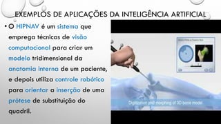 EXEMPLOS DE APLICAÇÕES DA INTELIGÊNCIA ARTIFICIAL
• O HIPNAV é um sistema que
emprega técnicas de visão
computacional para criar um
modelo tridimensional da
anatomia interna de um paciente,
e depois utiliza controle robótico
para orientar a inserção de uma
prótese de substituição do
quadril.
 