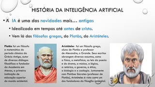 HISTÓRIA DA INTELIGÊNCIA ARTIFICIAL
• A IA é uma das novidades mais… antigas
• Idealizada em tempos até antes de cristo.
• Vem lá dos filósofos gregos, do Platão, do Aristóteles.
Platão foi um filósofo
e matemático do
período clássico da
Grécia Antiga, autor
de diversos diálogos
filosóficos e fundador
da Academia em
Atenas, a primeira
instituição de
educação superior
do mundo ocidental.
Aristóteles foi um filósofo grego,
aluno de Platão e professor
de Alexandre, o Grande. Seus escritos
abrangem diversos assuntos, como
a física, a metafísica, as leis da poesia
e do drama, a música, a lógica,
a retórica, o governo, a ética,
a biologia e a zoologia. Juntamente
com Platãoe Sócrates (professor de
Platão), Aristóteles é visto como um
dos fundadores da filosofia ocidental.
 
