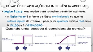 EXEMPLOS DE APLICAÇÕES DA INTELIGÊNCIA ARTIFICIAL
•Lógica Fuzzy: uma técnica para raciocinar dentro de incertezas.
• A lógica fuzzy é a forma de lógica multivalorada na qual os
valores lógicos das variáveis podem ser qualquer número real entre
0 (FALSO) e 1 (VERDADEIRO).
 