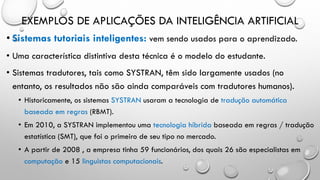 EXEMPLOS DE APLICAÇÕES DA INTELIGÊNCIA ARTIFICIAL
• Sistemas tutoriais inteligentes: vem sendo usados para o aprendizado.
• Uma característica distintiva desta técnica é o modelo do estudante.
• Sistemas tradutores, tais como SYSTRAN, têm sido largamente usados (no
entanto, os resultados não são ainda comparáveis com tradutores humanos).
• Historicamente, os sistemas SYSTRAN usaram a tecnologia de tradução automática
baseada em regras (RBMT).
• Em 2010, a SYSTRAN implementou uma tecnologia híbrida baseada em regras / tradução
estatística (SMT), que foi o primeiro de seu tipo no mercado.
• A partir de 2008 , a empresa tinha 59 funcionários, dos quais 26 são especialistas em
computação e 15 linguistas computacionais.
 