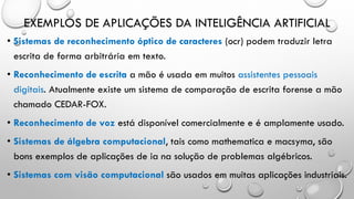 EXEMPLOS DE APLICAÇÕES DA INTELIGÊNCIA ARTIFICIAL
• Sistemas de reconhecimento óptico de caracteres (ocr) podem traduzir letra
escrita de forma arbitrária em texto.
• Reconhecimento de escrita a mão é usada em muitos assistentes pessoais
digitais. Atualmente existe um sistema de comparação de escrita forense a mão
chamado CEDAR-FOX.
• Reconhecimento de voz está disponível comercialmente e é amplamente usado.
• Sistemas de álgebra computacional, tais como mathematica e macsyma, são
bons exemplos de aplicações de ia na solução de problemas algébricos.
• Sistemas com visão computacional são usados em muitas aplicações industriais.
 