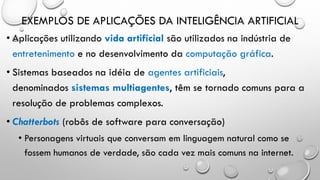 EXEMPLOS DE APLICAÇÕES DA INTELIGÊNCIA ARTIFICIAL
• Aplicações utilizando vida artificial são utilizados na indústria de
entretenimento e no desenvolvimento da computação gráfica.
• Sistemas baseados na idéia de agentes artificiais,
denominados sistemas multiagentes, têm se tornado comuns para a
resolução de problemas complexos.
• Chatterbots (robôs de software para conversação)
• Personagens virtuais que conversam em linguagem natural como se
fossem humanos de verdade, são cada vez mais comuns na internet.
 