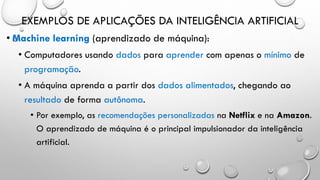 EXEMPLOS DE APLICAÇÕES DA INTELIGÊNCIA ARTIFICIAL
• Machine learning (aprendizado de máquina):
• Computadores usando dados para aprender com apenas o mínimo de
programação.
• A máquina aprenda a partir dos dados alimentados, chegando ao
resultado de forma autônoma.
• Por exemplo, as recomendações personalizadas na Netflix e na Amazon.
O aprendizado de máquina é o principal impulsionador da inteligência
artificial.
 